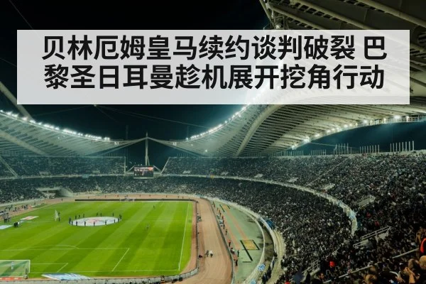 贝林厄姆皇马续约谈判破裂 巴黎圣日耳曼趁机展开挖角行动